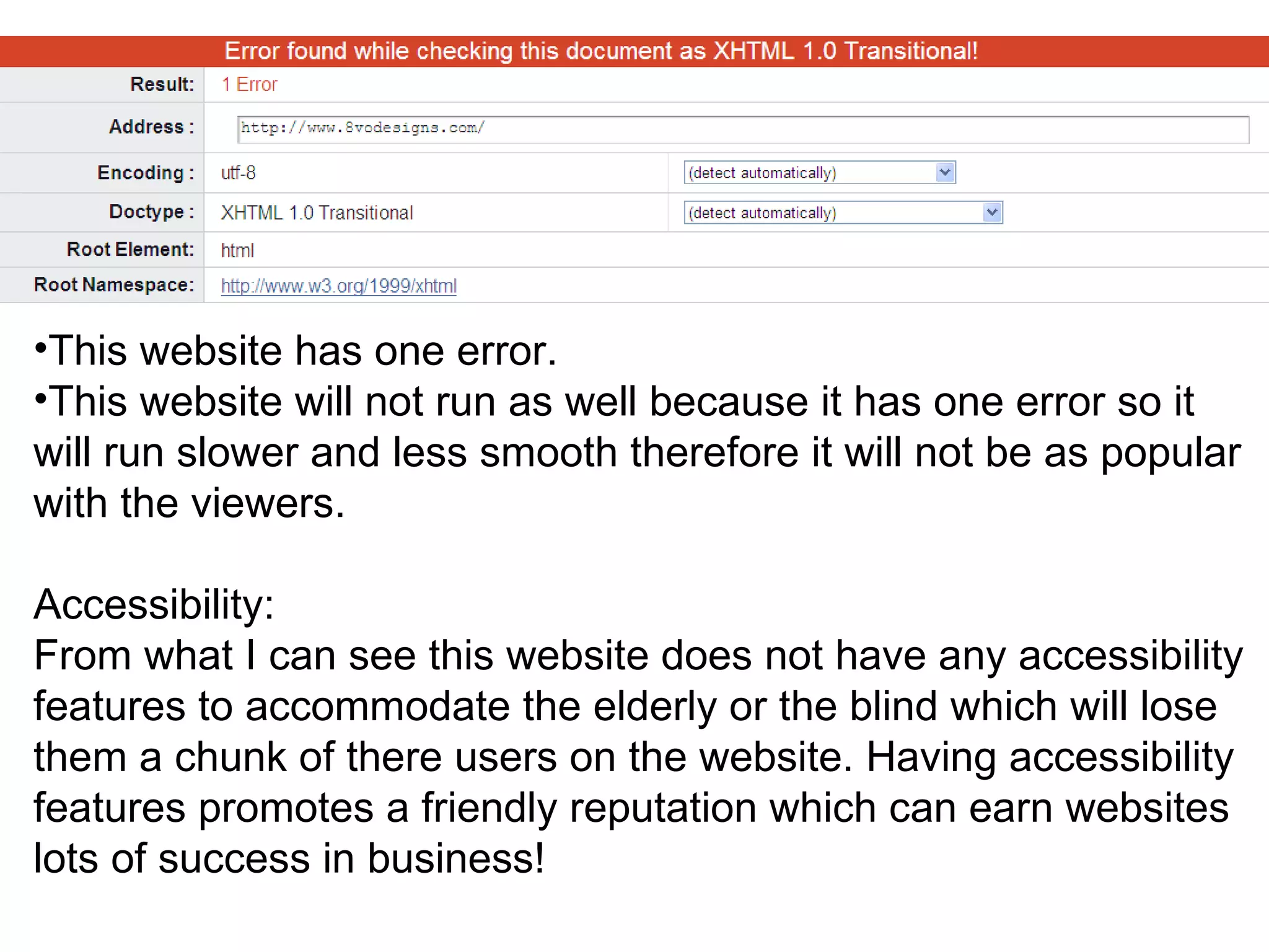 This website has one error.  This website will not run as well because it has one error so it will run slower and less smooth therefore it will not be as popular with the viewers. Accessibility: From what I can see this website does not have any accessibility features to accommodate the elderly or the blind which will lose them a chunk of there users on the website. Having accessibility features promotes a friendly reputation which can earn websites lots of success in business! 