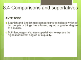8.4 Comparisons and superlatives
ANTE TODO
 Spanish and English use comparisons to indicate which of
two people or things has a lesser, equal, or greater degree
of a quality.
 Both languages also use superlatives to express the
highest or lowest degree of a quality.
 