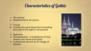 ➢ Structural
● Skeletal stone structure
➢ Visual
● Visual arts were important including
the role of the light in structures
➢ Symbolic
● Scholasticism - translations of real
events into stone and glass
● Cathedrals served as an image of
heaven
Characteristics of Gothic
 