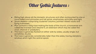 Other Gothic features :
● Rising high above all the domestic structures and often surmounted by one or
more towers and pinnacles and tall spires. emphasizes verticality and light.
● Stone skeleton comprising clustered columns, pointed ribbed vaults and
flying buttresses.
● Plan contains a long nave making the body of the church, a transverse arm
called the transept and, beyond it, an extension which may be called the
choir, chancel or presbytery.
● The nave is generally flanked on either side by aisles, usually single, but
sometimes double.
● The nave is generally considerably taller than the aisles, having clerestory
windows which light the central space.
 