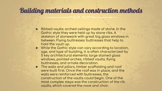 ★ Ribbed vaults: arched ceilings made of stone. In the
Gothic style they were held up by stone ribs. A
skeleton of stonework with great big glass windows in
between. Flying buttresses: buttresses that help to
hold the vault up.
★ While the Gothic style can vary according to location,
age, and type of building, it is often characterized by
5 key architectural elements: large stained glass
windows, pointed arches, ribbed vaults, flying
buttresses, and ornate decoration.
★ The walls and pillars, timber scaffolding and roof
were built first. Once the roof was in place, and the
walls were reinforced with buttresses, the
construction of the vaults could begin. One of the
most complex steps was the construction of the rib
vaults, which covered the nave and choir.
Building materials and construction methods
 