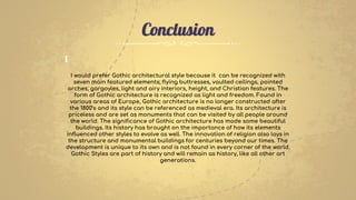 I would prefer Gothic architectural style because it can be recognized with
seven main featured elements; flying buttresses, vaulted ceilings, pointed
arches, gargoyles, light and airy interiors, height, and Christian features. The
form of Gothic architecture is recognized as light and freedom. Found in
various areas of Europe, Gothic architecture is no longer constructed after
the 1800’s and its style can be referenced as medieval era. Its architecture is
priceless and are set as monuments that can be visited by all people around
the world. The significance of Gothic architecture has made some beautiful
buildings. Its history has brought on the importance of how its elements
influenced other styles to evolve as well. The innovation of religion also lays in
the structure and monumental buildings for centuries beyond our times. The
development is unique to its own and is not found in every corner of the world.
Gothic Styles are part of history and will remain as history, like all other art
generations.
Conclusion
 