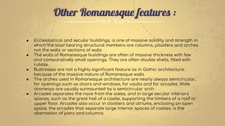 Other Romanesque features :
● Ecclesiastical and secular buildings, is one of massive solidity and strength in
which the load bearing structural members are columns, pilasters and arches
not the walls or sections of walls
● The walls of Romanesque buildings are often of massive thickness with few
and comparatively small openings. They are often double shells, filled with
rubble.
● Buttresses are not a highly significant feature as in Gothic architecture.
because of the massive nature of Romanesque walls
● The arches used in Romanesque architecture are nearly always semicircular,
for openings such as doors and windows, for vaults and for arcades. Wide
doorways are usually surmounted by a semicircular arch
● Arcades separates the nave from the aisles, and in large secular interiors
spaces, such as the great hall of a castle, supporting the timbers of a roof or
upper floor. Arcades also occur in cloisters and atriums, enclosing an open
space. the arcades that separate large interior spaces of castles, is the
alternation of piers and columns.
 