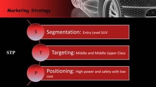 Marketing Strategy
Segmentation: Entry Level SUV
Targeting:Middle and Middle Upper Class
Positioning: High power and safety with low
cost
S
T
P
STP
 