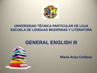UNIVERSIDAD TÉCNICA PARTICULAR DE LOJA
ESCUELA DE LENGUAS MODERNAS Y LITERATURA
GENERAL ENGLISH III
María Arias Córdova
 