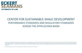 CENTER FOR SUSTAINABLE SHALE DEVELOPMENT
PERFORMANCE STANDARDS AND REGULATORY STANDARDS
ACROSS THE APPALACHIAN BASIN

This document is for general information purposes only and should not be construed as legal advice, legal opinion or any other advice on any specific facts or circumstances. The information in this document is subject to change without notice
due to changed circumstances. You should not rely on this information or its applicability to any specific circumstance without first seeking professional advice. Use of the information does not create an attorney-client relationship between
the user and Eckert Seamans. Eckert Seamans and contributing authors expressly disclaim all liability to any person in respect of the consequences of anything done or omitted to be done wholly or partly in reliance upon the use or contents of
this document.
If you have any questions, please contact Erin McDowell at 412.566.6070 or Jessica Sharrow at 412.566.5941.

 