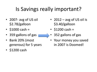 Is Savings really important?
• 2007- avg of US oil     • 2012 – avg of US oil is
  $2.78/galloon             $3.40/galloon
• $1000 cash =            • $1200 cash =
• 359 gallons of gas      • 352 gallons of gas
• Bank 20% (most          • Your money you saved
  generous) for 5 years     in 2007 is Doomed!
• $1200 cash
 