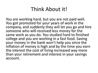 Think About it!
You are working hard, but you are not paid well.
You got promoted for your years of work in the
company, and suddenly they will let you go and hire
someone who will received less money for the
same work as you do. You studied hard to finished
college and you are working in a fast food. Saving
your money in the bank won’t help you since the
inflation of money is high and by the time you earn
the interest the cost of living increased way more
than your retirement and interest in your savings
account.
 