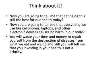 Think about it!
• Now you are going to tell me that eating right is
  still the best for our health today?
• Now you are going to tell me that everything we
  use like cellphones, laptops, and other
  electronic devices causes no harm in our body?
• You will waste your time and money to repair
  yourself from the destruction of diseases from
  what we eat and we do and still you will tell me
  that you investing in your health is not a
  priority.
 
