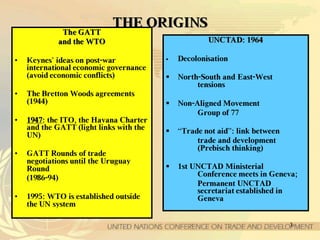 3
TTHHEE OORRIIGGIINNSS
TThhee GGAATTTT
aanndd tthhee WWTTOO
• Keynes’ ideas on post-war
international economic governance
(avoid economic conflicts)
• The Bretton Woods agreements
(1944)
• 11994477: the ITO, the Havana Charter
and the GATT (light links with the
UN)
• GATT Rounds of trade
negotiations until the Uruguay
Round
(1986-94)
• 1995: WTO is established outside
the UN system
UUNNCCTTAADD:: 11996644
 Decolonisation
 North-South and East-West
tensions
 Non-Aligned Movement
Group of 77
 “Trade not aid”: link between
trade and development
(Prebisch thinking)
 1st UNCTAD Ministerial
Conference meets in Geneva;
Permanent UNCTAD
secretariat established in
Geneva
 