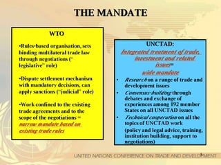 5
TTHHEE MMAANNDDAATTEE
UUNNCCTTAADD::
IInntteeggrraatteedd ttrreeaattmmeenntt ooff ttrraaddee,,
iinnvveessttmmeenntt aanndd rreellaatteedd
iissssuueess==
wwiiddee mmaannddaattee
• Research on a range of trade and
development issues
• Consensus-building through
debates and exchange of
experiences among 192 member
States on all UNCTAD issues
• Technical cooperation on all the
topics of UNCTAD work
(policy and legal advice, training,
institution building, support to
negotiations)
WWTTOO
•Rules-based organisation, sets
binding multilateral trade law
through negotiations (“
legislative” role)
•Dispute settlement mechanism
with mandatory decisions, can
apply sanctions (“judicial” role)
•Work confined to the existing
trade agreements and to the
scope of the negotiations =
nnaarrrrooww mmaannddaattee bbaasseedd oonn
eexxiissttiinngg ttrraaddee rruulleess
 