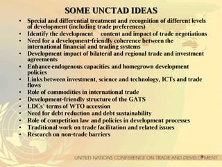 8
SSOOMMEE UUNNCCTTAADD IIDDEEAASS
• Special and differential treatment and recognition of different levels
of development (including trade preferences)
• Identify the development content and impact of trade negotiations
• Need for a development-friendly coherence between the
international financial and trading systems
• Development impact of bilateral and regional trade and investment
agreements
• Enhance endogenous capacities and homegrown development
policies
• Links between investment, science and technology, ICTs and trade
flows
• Role of commodities in international trade
• Development-friendly structure of the GATS
• LDCs’ terms of WTO accession
• Need for debt reduction and debt sustainability
• Role of competition law and policies in development processes
• Traditional work on trade facilitation and related issues
• Research on non-trade barriers
 