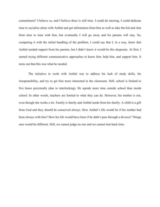 commitment? I believe so, and I believe there is still time. I could do tutoring, I could dedicate

time to socialize alone with Anibal and get information from him as well as take the kid and chat

from time to time with him, but eventually I will go away and his parents will stay. So,

comparing it with the initial handling of the problem, I could say that I, in a way, knew that

Anibal needed support from his parents, but I didn’t know it would be this desperate. At first, I

started trying different communicative approaches to know him, help him, and support him. It

turns out that this was what he needed.


       The initiative to work with Anibal was to address his lack of study skills, his

irresponsibility, and try to get him more interested in the classroom. Still, school is limited to

five hours proximally (due to interlocking). He spends more time outside school than inside

school. In other words, teachers are limited to what they can do. However, his mother is not,

even though she works a lot. Family is family and Anibal needs from his family. A child is a gift

from God and they should be conserved always. How Anibal’s life would be if his mother had

been always with him? How his life would have been if he didn’t pass through a divorce? Things

sure would be different. Still, we cannot judge no one and we cannot turn back time.
 