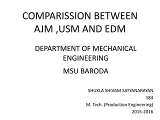 COMPARISSION BETWEEN
AJM ,USM AND EDM
SHUKLA SHIVAM SATYANARAYAN
184
M. Tech. (Production Engineering)
2015-2016
DEPARTMENT OF MECHANICAL
ENGINEERING
MSU BARODA
 