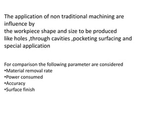 The application of non traditional machining are
influence by
the workpiece shape and size to be produced
like holes ,through cavities ,pocketing surfacing and
special application
For comparison the following parameter are considered
•Material removal rate
•Power consumed
•Accuracy
•Surface finish
 