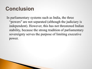 In parliamentary systems such as India, the three
“powers" are not separated (although the judiciary is
independent). However, this has not threatened Indian
stability, because the strong tradition of parliamentary
sovereignty serves the purpose of limiting executive
power.
 