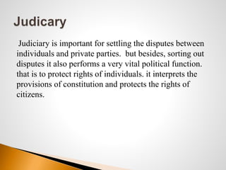 Judiciary is important for settling the disputes between
individuals and private parties. but besides, sorting out
disputes it also performs a very vital political function.
that is to protect rights of individuals. it interprets the
provisions of constitution and protects the rights of
citizens.
 