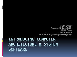INTRODUCING COMPUTER
ARCHITECTURE & SYSTEM
SOFTWARE
[For BCA 1stYear]
Presented & Compiled By
Abhijit Sarkar
Asst. Professor
Institute of Engineering & Management
 