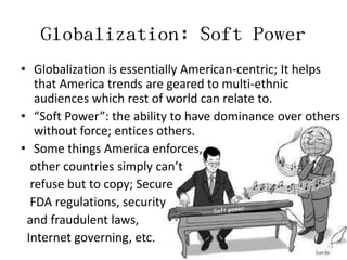 Globalization: Soft Power
• Globalization is essentially American-centric; It helps
   that America trends are geared to multi-ethnic
   audiences which rest of world can relate to.
• “Soft Power”: the ability to have dominance over others
   without force; entices others.
• Some things America enforces,
  other countries simply can’t
  refuse but to copy; Secure
  FDA regulations, security
 and fraudulent laws,
 Internet governing, etc.
 