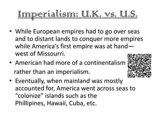 Imperialism: U.K. vs. U.S.
• While European empires had to go over seas
   and to distant lands to conquer more empires
   while America’s first empire was at hand—
   west of Missourri.
• American had more of a continentalism
  rather than an imperialism.
• Eventually, when mainland was mostly
   accounted for, America went across seas to
   “colonize” islands such as the
   Phillipines, Hawaii, Cuba, etc.
 