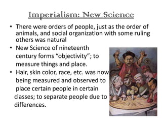 Imperialism: New Science
• There were orders of people, just as the order of
   animals, and social organization with some ruling
   others was natural
• New Science of nineteenth
   century forms “objectivity”; to
   measure things and place.
• Hair, skin color, race, etc. was now
   being measured and observed to
   place certain people in certain
  classes; to separate people due to
  differences.
 