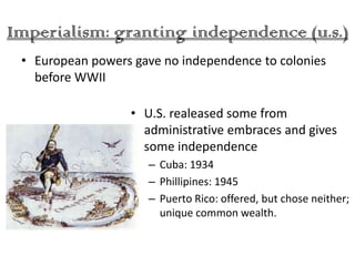 Imperialism: granting independence (u.s.)
 • European powers gave no independence to colonies
   before WWII

                  • U.S. realeased some from
                    administrative embraces and gives
                    some independence
                     – Cuba: 1934
                     – Phillipines: 1945
                     – Puerto Rico: offered, but chose neither;
                       unique common wealth.
 