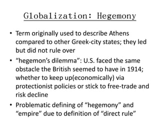 Globalization: Hegemony
• Term originally used to describe Athens
  compared to other Greek-city states; they led
  but did not rule over
• “hegemon’s dilemma”: U.S. faced the same
  obstacle the British seemed to have in 1914;
  whether to keep up(economically) via
  protectionist policies or stick to free-trade and
  risk decline
• Problematic defining of “hegemony” and
  “empire” due to definition of “direct rule”
 