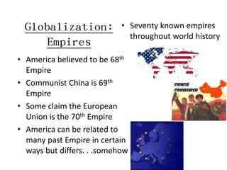 Globalization:            • Seventy known empires
                              throughout world history
     Empires
• America believed to be 68th
  Empire
• Communist China is 69th
  Empire
• Some claim the European
  Union is the 70th Empire
• America can be related to
  many past Empire in certain
  ways but differs. . .somehow
 