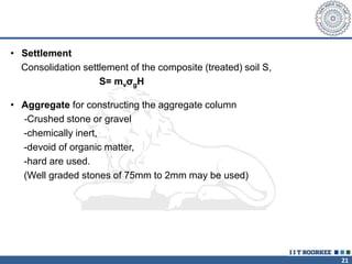 21
• Settlement
Consolidation settlement of the composite (treated) soil S,
S= mvσgH
• Aggregate for constructing the aggregate column
-Crushed stone or gravel
-chemically inert,
-devoid of organic matter,
-hard are used.
(Well graded stones of 75mm to 2mm may be used)
 