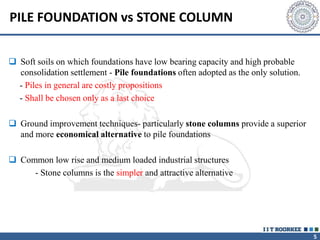 5
PILE FOUNDATION vs STONE COLUMN
 Soft soils on which foundations have low bearing capacity and high probable
consolidation settlement - Pile foundations often adopted as the only solution.
- Piles in general are costly propositions
- Shall be chosen only as a last choice
 Ground improvement techniques- particularly stone columns provide a superior
and more economical alternative to pile foundations
 Common low rise and medium loaded industrial structures
- Stone columns is the simpler and attractive alternative
 