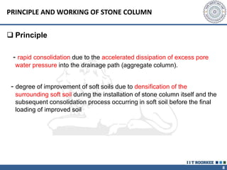 8
PRINCIPLE AND WORKING OF STONE COLUMN
 Principle
- rapid consolidation due to the accelerated dissipation of excess pore
water pressure into the drainage path (aggregate column).
- degree of improvement of soft soils due to densification of the
surrounding soft soil during the installation of stone column itself and the
subsequent consolidation process occurring in soft soil before the final
loading of improved soil
 