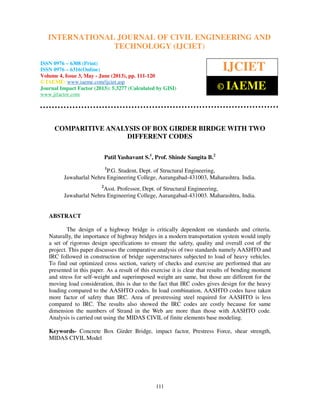 International Journal of Civil Engineering and Technology (IJCIET), ISSN 0976 – 6308
(Print), ISSN 0976 – 6316(Online) Volume 4, Issue 3, May - June (2013), © IAEME
111
COMPARITIVE ANALYSIS OF BOX GIRDER BIRDGE WITH TWO
DIFFERENT CODES
Patil Yashavant S.1
, Prof. Shinde Sangita B.2
1
P.G. Student, Dept. of Structural Engineering,
Jawaharlal Nehru Engineering College, Aurangabad-431003, Maharashtra. India.
2
Asst. Professor, Dept. of Structural Engineering,
Jawaharlal Nehru Engineering College, Aurangabad-431003. Maharashtra, India.
ABSTRACT
The design of a highway bridge is critically dependent on standards and criteria.
Naturally, the importance of highway bridges in a modern transportation system would imply
a set of rigorous design specifications to ensure the safety, quality and overall cost of the
project. This paper discusses the comparative analysis of two standards namely AASHTO and
IRC followed in construction of bridge superstructures subjected to load of heavy vehicles.
To find out optimized cross section, variety of checks and exercise are performed that are
presented in this paper. As a result of this exercise it is clear that results of bending moment
and stress for self-weight and superimposed weight are same, but those are different for the
moving load consideration, this is due to the fact that IRC codes gives design for the heavy
loading compared to the AASHTO codes. In load combination, AASHTO codes have taken
more factor of safety than IRC. Area of prestressing steel required for AASHTO is less
compared to IRC. The results also showed the IRC codes are costly because for same
dimension the numbers of Strand in the Web are more than those with AASHTO code.
Analysis is carried out using the MIDAS CIVIL of finite elements base modeling.
Keywords- Concrete Box Girder Bridge, impact factor, Prestress Force, shear strength,
MIDAS CIVIL Model
INTERNATIONAL JOURNAL OF CIVIL ENGINEERING AND
TECHNOLOGY (IJCIET)
ISSN 0976 – 6308 (Print)
ISSN 0976 – 6316(Online)
Volume 4, Issue 3, May - June (2013), pp. 111-120
© IAEME: www.iaeme.com/ijciet.asp
Journal Impact Factor (2013): 5.3277 (Calculated by GISI)
www.jifactor.com
IJCIET
© IAEME
 