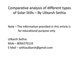 Comparative analysis of different types
of Solar Stills – By Utkarsh Sethia
Note – The information provided in this article is
for educational purpose only
Utkarsh Sethia
Mob – 8056270110
E Mail – sethiautkarsh@gmail.com
Note – The information provided in this article is
for educational purpose only
Utkarsh Sethia
Mob – 8056270110
E Mail – sethiautkarsh@gmail.com
 