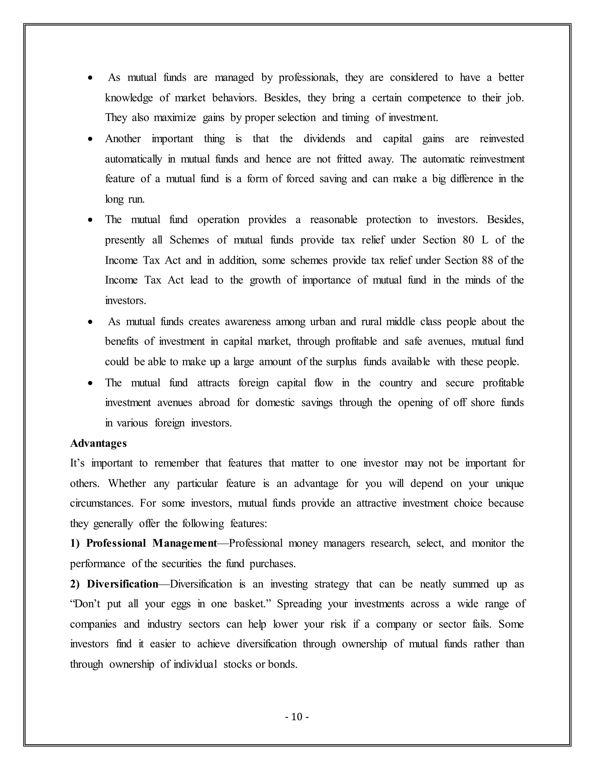 - 10 -
 As mutual funds are managed by professionals, they are considered to have a better
knowledge of market behaviors. Besides, they bring a certain competence to their job.
They also maximize gains by proper selection and timing of investment.
 Another important thing is that the dividends and capital gains are reinvested
automatically in mutual funds and hence are not fritted away. The automatic reinvestment
feature of a mutual fund is a form of forced saving and can make a big difference in the
long run.
 The mutual fund operation provides a reasonable protection to investors. Besides,
presently all Schemes of mutual funds provide tax relief under Section 80 L of the
Income Tax Act and in addition, some schemes provide tax relief under Section 88 of the
Income Tax Act lead to the growth of importance of mutual fund in the minds of the
investors.
 As mutual funds creates awareness among urban and rural middle class people about the
benefits of investment in capital market, through profitable and safe avenues, mutual fund
could be able to make up a large amount of the surplus funds available with these people.
 The mutual fund attracts foreign capital flow in the country and secure profitable
investment avenues abroad for domestic savings through the opening of off shore funds
in various foreign investors.
Advantages
It’s important to remember that features that matter to one investor may not be important for
others. Whether any particular feature is an advantage for you will depend on your unique
circumstances. For some investors, mutual funds provide an attractive investment choice because
they generally offer the following features:
1) Professional Management—Professional money managers research, select, and monitor the
performance of the securities the fund purchases.
2) Diversification—Diversification is an investing strategy that can be neatly summed up as
“Don’t put all your eggs in one basket.” Spreading your investments across a wide range of
companies and industry sectors can help lower your risk if a company or sector fails. Some
investors find it easier to achieve diversification through ownership of mutual funds rather than
through ownership of individual stocks or bonds.
 