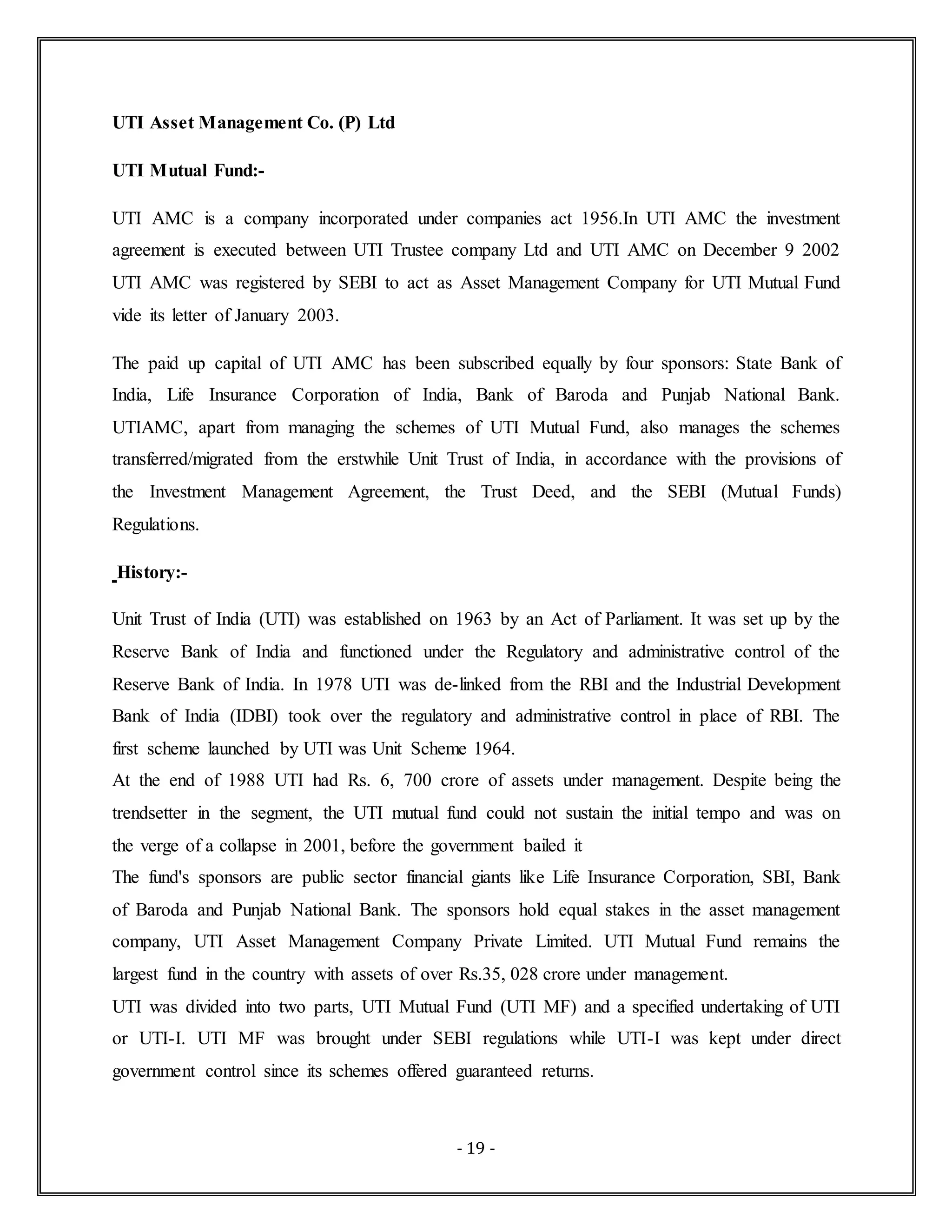 - 19 -
UTI Asset Management Co. (P) Ltd
UTI Mutual Fund:-
UTI AMC is a company incorporated under companies act 1956.In UTI AMC the investment
agreement is executed between UTI Trustee company Ltd and UTI AMC on December 9 2002
UTI AMC was registered by SEBI to act as Asset Management Company for UTI Mutual Fund
vide its letter of January 2003.
The paid up capital of UTI AMC has been subscribed equally by four sponsors: State Bank of
India, Life Insurance Corporation of India, Bank of Baroda and Punjab National Bank.
UTIAMC, apart from managing the schemes of UTI Mutual Fund, also manages the schemes
transferred/migrated from the erstwhile Unit Trust of India, in accordance with the provisions of
the Investment Management Agreement, the Trust Deed, and the SEBI (Mutual Funds)
Regulations.
History:-
Unit Trust of India (UTI) was established on 1963 by an Act of Parliament. It was set up by the
Reserve Bank of India and functioned under the Regulatory and administrative control of the
Reserve Bank of India. In 1978 UTI was de-linked from the RBI and the Industrial Development
Bank of India (IDBI) took over the regulatory and administrative control in place of RBI. The
first scheme launched by UTI was Unit Scheme 1964.
At the end of 1988 UTI had Rs. 6, 700 crore of assets under management. Despite being the
trendsetter in the segment, the UTI mutual fund could not sustain the initial tempo and was on
the verge of a collapse in 2001, before the government bailed it
The fund's sponsors are public sector financial giants like Life Insurance Corporation, SBI, Bank
of Baroda and Punjab National Bank. The sponsors hold equal stakes in the asset management
company, UTI Asset Management Company Private Limited. UTI Mutual Fund remains the
largest fund in the country with assets of over Rs.35, 028 crore under management.
UTI was divided into two parts, UTI Mutual Fund (UTI MF) and a specified undertaking of UTI
or UTI-I. UTI MF was brought under SEBI regulations while UTI-I was kept under direct
government control since its schemes offered guaranteed returns.
 