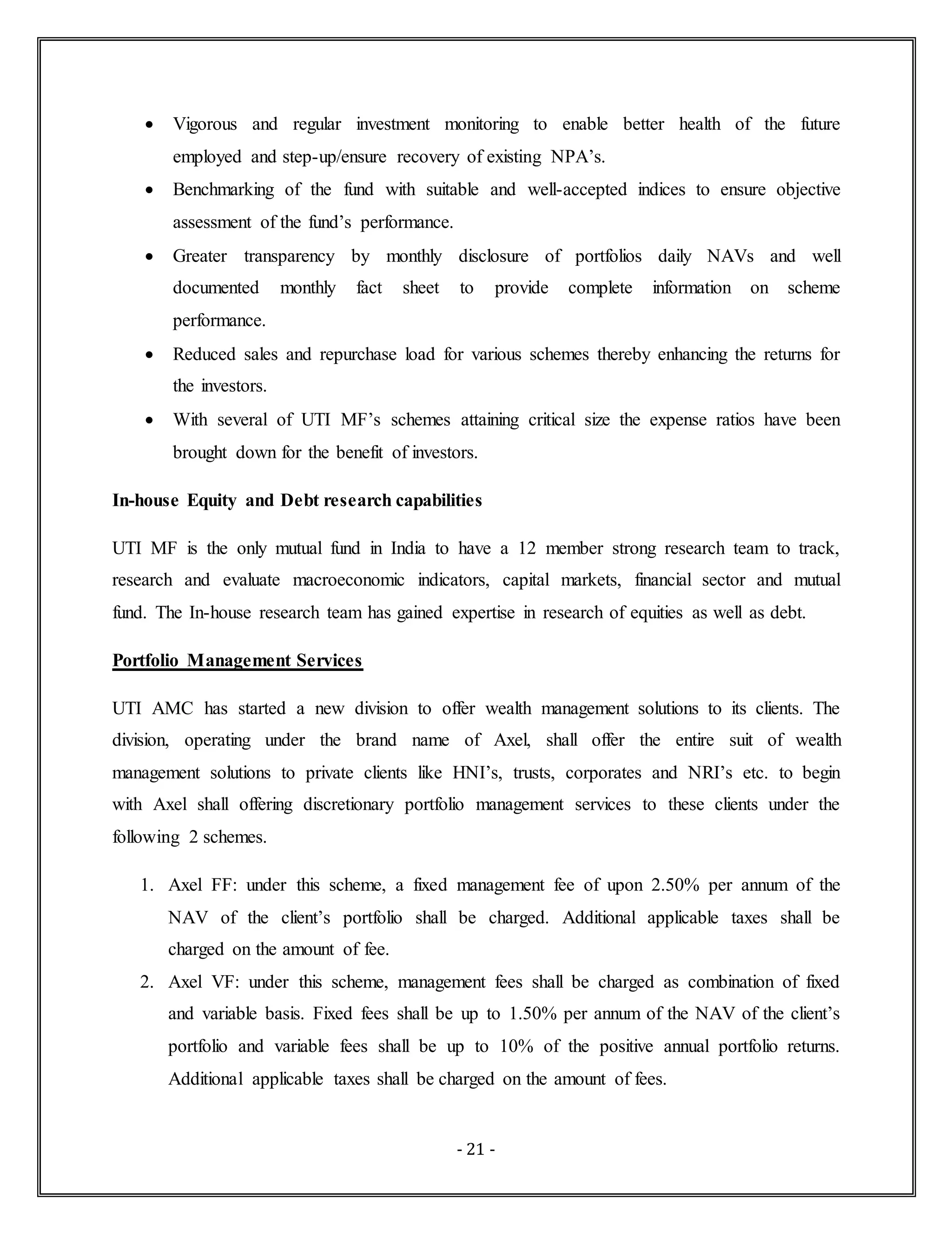 - 21 -
 Vigorous and regular investment monitoring to enable better health of the future
employed and step-up/ensure recovery of existing NPA’s.
 Benchmarking of the fund with suitable and well-accepted indices to ensure objective
assessment of the fund’s performance.
 Greater transparency by monthly disclosure of portfolios daily NAVs and well
documented monthly fact sheet to provide complete information on scheme
performance.
 Reduced sales and repurchase load for various schemes thereby enhancing the returns for
the investors.
 With several of UTI MF’s schemes attaining critical size the expense ratios have been
brought down for the benefit of investors.
In-house Equity and Debt research capabilities
UTI MF is the only mutual fund in India to have a 12 member strong research team to track,
research and evaluate macroeconomic indicators, capital markets, financial sector and mutual
fund. The In-house research team has gained expertise in research of equities as well as debt.
Portfolio Management Services
UTI AMC has started a new division to offer wealth management solutions to its clients. The
division, operating under the brand name of Axel, shall offer the entire suit of wealth
management solutions to private clients like HNI’s, trusts, corporates and NRI’s etc. to begin
with Axel shall offering discretionary portfolio management services to these clients under the
following 2 schemes.
1. Axel FF: under this scheme, a fixed management fee of upon 2.50% per annum of the
NAV of the client’s portfolio shall be charged. Additional applicable taxes shall be
charged on the amount of fee.
2. Axel VF: under this scheme, management fees shall be charged as combination of fixed
and variable basis. Fixed fees shall be up to 1.50% per annum of the NAV of the client’s
portfolio and variable fees shall be up to 10% of the positive annual portfolio returns.
Additional applicable taxes shall be charged on the amount of fees.
 