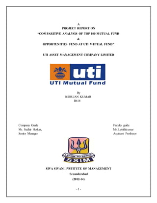 - 1 -
A
PROJECT REPORT ON
“COMPARITIVE ANALYSIS OF TOP 100 MUTUAL FUND
&
OPPORTUNITIES FUND AT UTI MUTUAL FUND”
UTI ASSET MANAGEMENT COMPANY LIMITED
By
B.SRUJAN KUMAR
B618
Company Guide Faculty guide
Mr. Sudhir Hotkar, Mr. Lohithkumar
Senior Manager Assistant Professor
SIVA SIVANI INSTITUTE OF MANAGEMENT
Secunderabad
(2012-14)
 