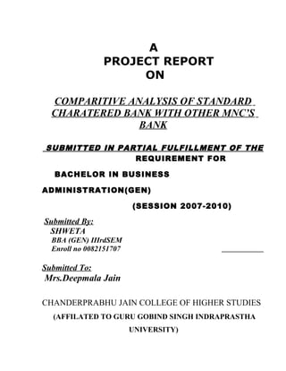 A
PROJECT REPORT
ON
COMPARITIVE ANALYSIS OF STANDARD
CHARATERED BANK WITH OTHER MNC’S
BANK
SUBMITTED IN PARTIAL FULFILLMENT OF THE
REQUIREMENT FOR
BACHELOR IN BUSINESS
ADMINISTRATION(GEN)
(SESSION 2007-2010)
Submitted By:
SHWETA
BBA (GEN) IIIrdSEM
Enroll no 0082151707
Submitted To:
Mrs.Deepmala Jain
CHANDERPRABHU JAIN COLLEGE OF HIGHER STUDIES
(AFFILATED TO GURU GOBIND SINGH INDRAPRASTHA
UNIVERSITY)
 