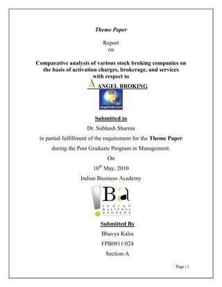 Theme Paper<br />Report <br />on<br />Comparative analysis of various stock broking companies on the basis of activation charges, brokerage, and services<br />with respect to<br /> ANGEL BROKING<br />Submitted to <br />Dr. Subhash Sharma<br />in partial fulfillment of the requirement for the Theme Paper during the Post Graduate Program in Management.<br />On<br />10th May, 2010<br />Indian Business Academy<br />Submitted By<br />Bhavya Kalra<br />FPB0911/024<br />Section-A<br />Dean’s Certificate <br />This is to certify that, Ms. Bhavya Kalra is a bonafide student of Indian Business Academy, Bangalore and is presently pursuing a Post Graduate Program in Management.<br />Under my guidance, she has submitted her project titled “Comparative analysis of various stock broking companies on the basis of activation charges, brokerage, and services with respect to Angel Broking”, in partial fulfillment of the requirement for the Theme Paper during the Post Graduate Program in Management. <br />This report has not been previously submitted as part of another degree or Diploma of another business school or university.<br />______________________<br />(Dr. Subhash Sharma )<br />Dean <br />Indian Business Academy <br />Lakshmipura, Thataguni post <br />Kanakapura main road <br />                                                                Bangalore 560 062<br />Mentor’s Certificate <br />This is to certify that, Ms. Bhavya Kalra is a bonafide student of Indian Business Academy, Bangalore and is presently pursuing a Post Graduate Program in Management. <br />Under my guidance, she has submitted her project titled “Comparative analysis of various stock broking companies on the basis of activation charges, brokerage, and services with respect to Angel Broking”, in partial fulfillment of the requirement for the Theme Paper during the Post Graduate Program in Management. <br />This report has not been previously submitted as part of another degree or Diploma of another business school or university. <br />                                                                                                                 <br />_____________<br />  (Prof. K.R.Nath)<br />Faculty  <br />Indian Business Academy <br />Lakshmipura, Thataguni post <br />Kanakapura main road <br />                                                                Bangalore 560 062<br />Declaration <br />I Bhavya Kalra, the undersigned, a student of Indian Business Academy, Bangalore, declare that this project report titled “Comparative analysis of various stock broking companies on the basis of activation charges, brokerage, and services with respect to Angel Broking” is submitted in partial fulfillment of requirement for the Theme Paper during the Post Graduation Program in Management. <br />This is my original work and has not been previously submitted as a part of any other degree or diploma of another Business school or University. <br />The findings and conclusions of this report are based on my personal study and experience.<br />____________<br />(Bhavya Kalra)<br />FPB0911/024<br />Section-A<br />PGPM 2009-11 <br />INDIAN BUSINESS ACADEMY <br />Lakshmipura, Thataguni Post <br />Kanakpura Main Road, <br />Bangalore- 560062 <br />Acknowledgement<br />I sincerely acknowledge the help received from various persons and sources in collecting data’s and information in completing this satisfactory Project.<br />The project report entitled “Comparative analysis of various stock broking companies on the basis of activation charges, brokerage, and services with respect to Angel Broking”<br />The entire project report owes its credit for the chlorite guidance and encouragement rendered by my mentor Prof. K.R.Nath. I record my sincere thanks to him with deep gratitude.<br />I also take the opportunity to acknowledge my sincere and deep sense of gratitude to the faculty Prof. Ramesh whose perception and sagacity is always opened for us. <br />I would also like to thank our Dean Dr. Subhash Sharma for giving me an opportunity to do this project, and for their valuable guidance in successful completion of project.<br />Last but not least I would like to thank all the faculties of institute, and friends for their kind co-operation throughout the project.<br />Executive Summary<br />There is growing competition between brokerage firms in post reform India. For investor it is always difficult to decide which brokerage firm to choose. <br />Research was carried out to find which brokerage house people prefer and to figure out what people prefer while investing in stock market. <br />This research suggest that people are reluctant while investing in stock and commodity market due to lack of knowledge.<br />Main purpose of investment is returns and liquidity, commodity market is less preferred by investors due to lack of awareness. The major findings of this study are that people are interested to invest in stock market but they lack knowledge.<br />Through this research I came to know what are positive and strong points of the Angel broking ltd., on the basis of which SWAN analysis(Strengths, weakness, achievements & next step) is done.<br />TABLE OF CONTENTS<br />                                <br />,[object Object],OBJECTIVE <br /> <br />The objective of the study is briefly discussed below:<br />,[object Object],To understand, analyze the rules and regulation of SEBI w.r.t. investment banking<br />To know the prescribed brokerage visa vis rates collected by brokerage companies <br />To know about the services provided by brokerage firms to its customers related to online trading<br />To know the modes of operations & limitation on timing & related areas<br />To compare the convenience & ease of operation between online & offline trading <br />To get the knowledge of various Mutual Funds of different AMCs as well as their load charges i.e. entry load and exit load<br />Research Methodology<br /> Sampling design<br />Types of sampling<br />,[object Object],Research Approach<br />,[object Object],Techniques to be used in research approach<br />,[object Object],Sampling Unit <br />Questionnaire<br />In this project Questionnaire is used as the research instrument. These questionnaires include Close Ended as well as Open Ended questions. The questionnaire is attached at the end of Annexure. <br />Sample Size Determination<br />Let desired level of precision = <br />Confidence level = 95%<br />z value associated with the confidence level = 1.96<br />Suppose 85 % of the people agree to provide information for survey. <br />Thus, value of p = 85<br />Thus, value of q = 100-p = 15<br />Therefore, sample size = n= z2(p*q)/e2<br /> n = (1.96)2(85*15)/52<br />    = 4898.04/25<br /> n = 195.92 = 200 approx.<br />Data collection<br />Primary Data Collection<br />,[object Object],Secondary data collection<br />,[object Object]