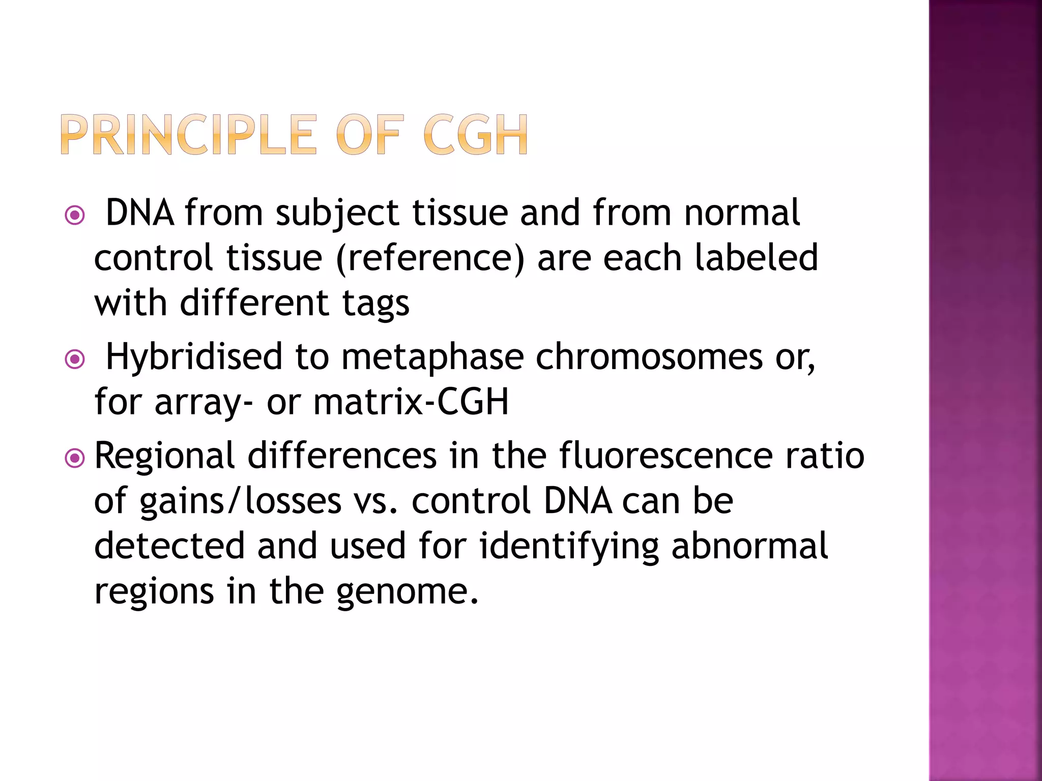  DNA from subject tissue and from normal
control tissue (reference) are each labeled
with different tags
 Hybridised to metaphase chromosomes or,
for array- or matrix-CGH
 Regional differences in the fluorescence ratio
of gains/losses vs. control DNA can be
detected and used for identifying abnormal
regions in the genome.
 