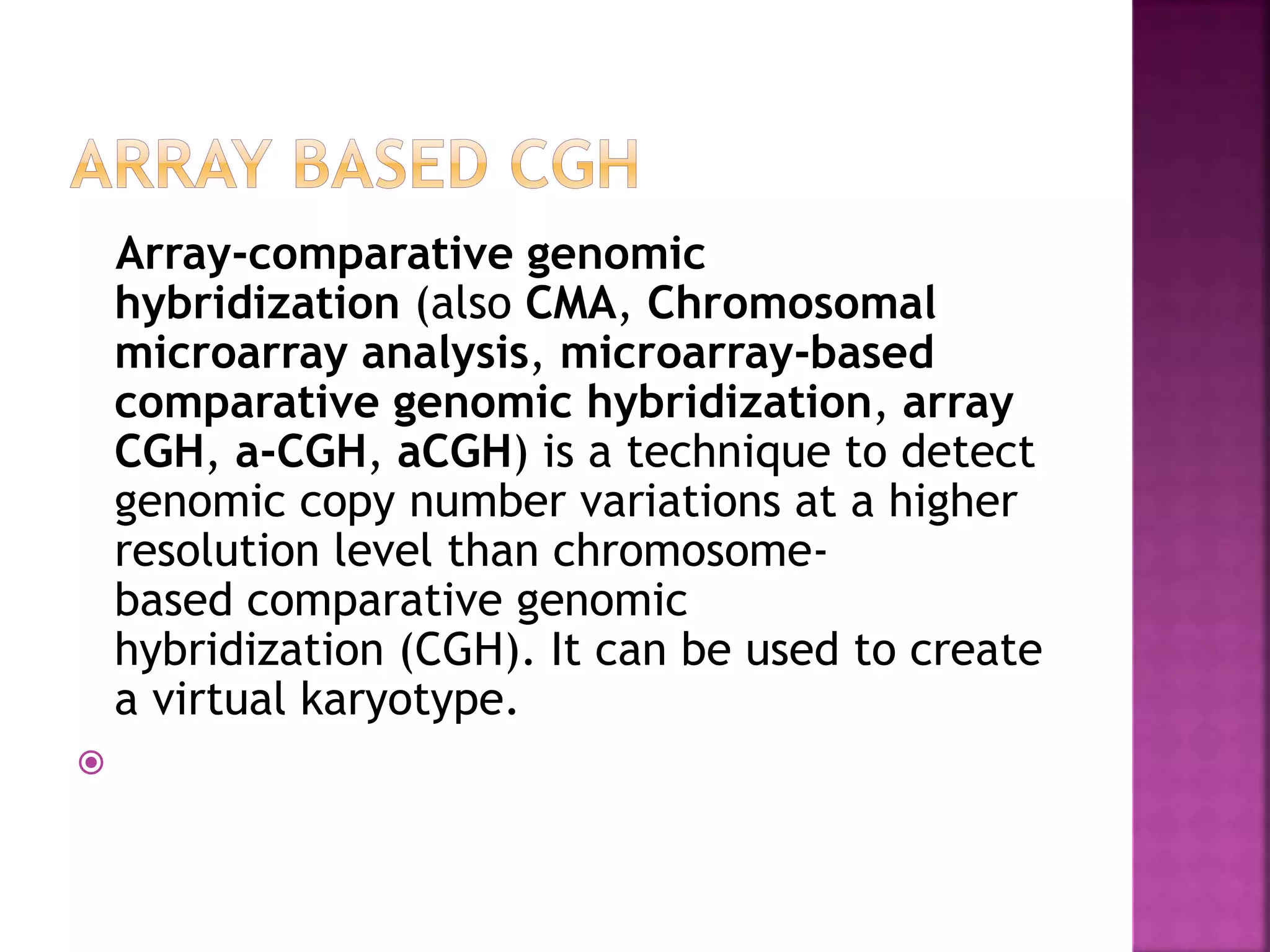 Array-comparative genomic
hybridization (also CMA, Chromosomal
microarray analysis, microarray-based
comparative genomic hybridization, array
CGH, a-CGH, aCGH) is a technique to detect
genomic copy number variations at a higher
resolution level than chromosome-
based comparative genomic
hybridization (CGH). It can be used to create
a virtual karyotype.

 