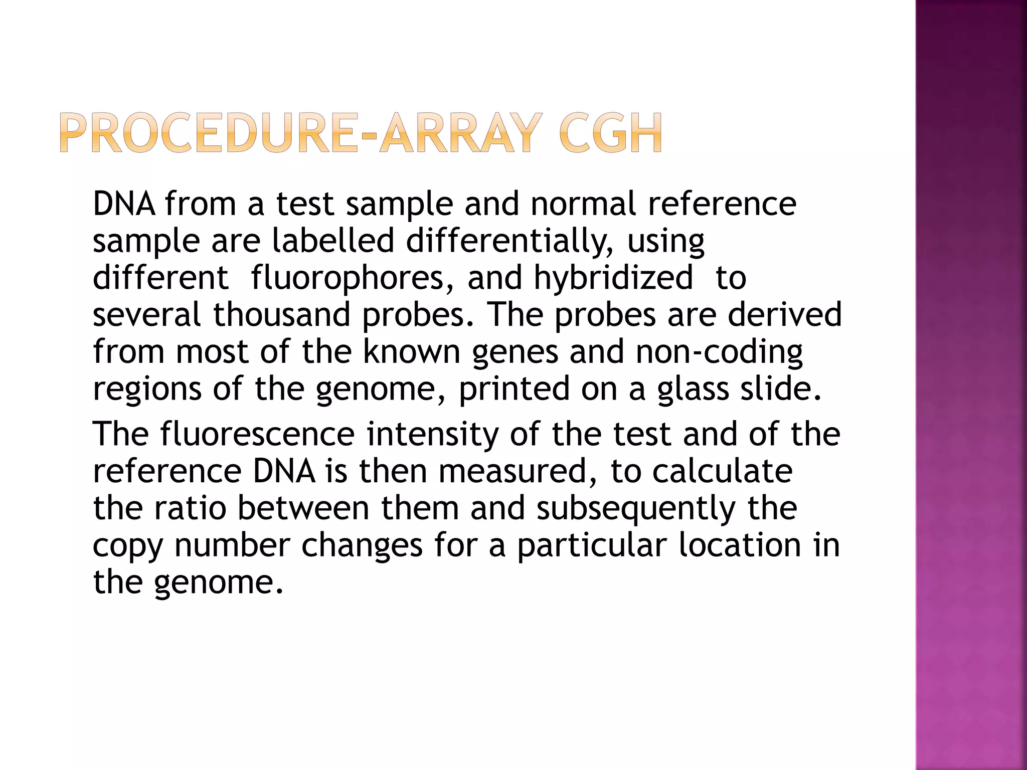 DNA from a test sample and normal reference
sample are labelled differentially, using
different fluorophores, and hybridized to
several thousand probes. The probes are derived
from most of the known genes and non-coding
regions of the genome, printed on a glass slide.
The fluorescence intensity of the test and of the
reference DNA is then measured, to calculate
the ratio between them and subsequently the
copy number changes for a particular location in
the genome.
 