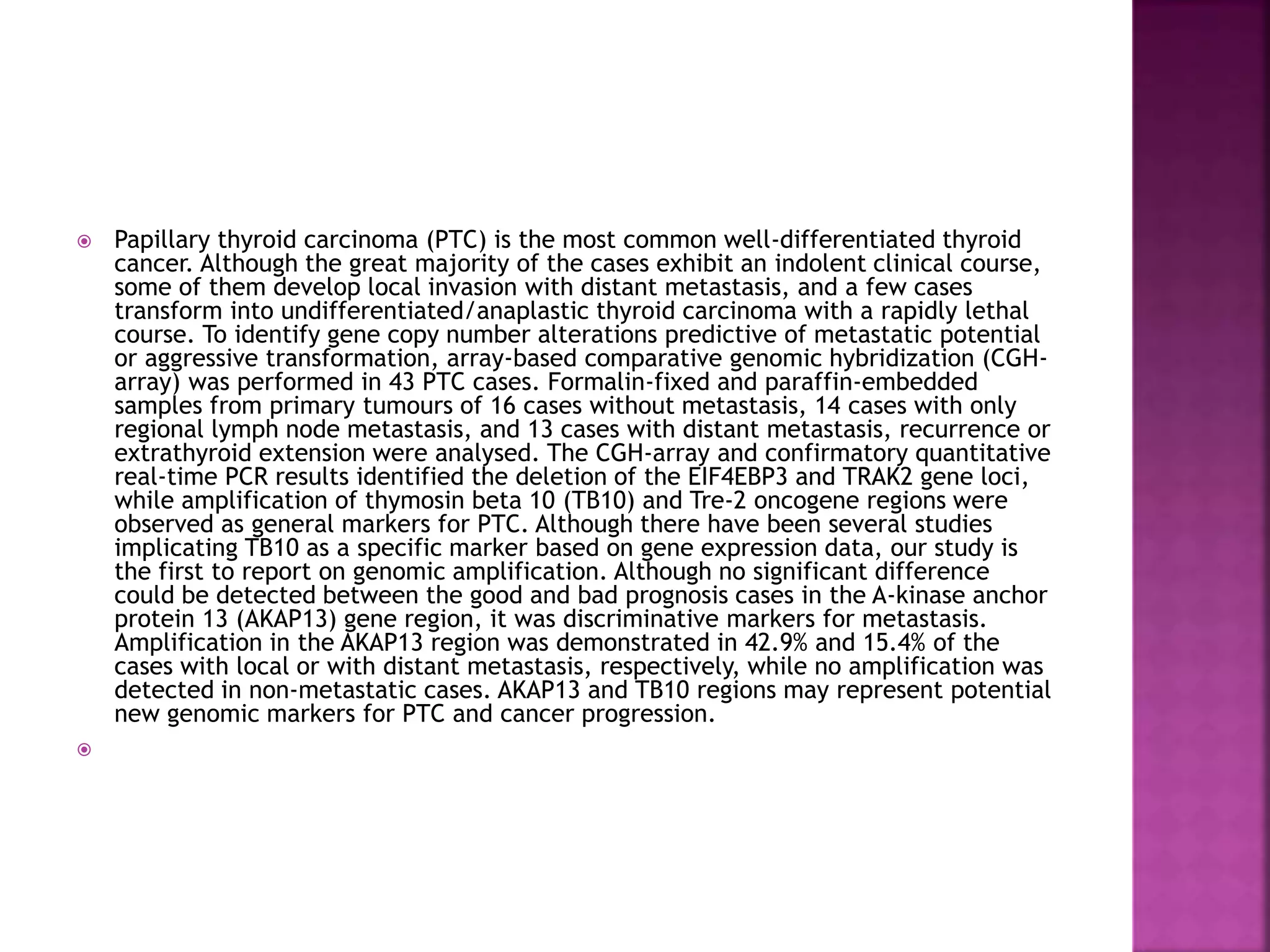  Papillary thyroid carcinoma (PTC) is the most common well-differentiated thyroid
cancer. Although the great majority of the cases exhibit an indolent clinical course,
some of them develop local invasion with distant metastasis, and a few cases
transform into undifferentiated/anaplastic thyroid carcinoma with a rapidly lethal
course. To identify gene copy number alterations predictive of metastatic potential
or aggressive transformation, array-based comparative genomic hybridization (CGH-
array) was performed in 43 PTC cases. Formalin-fixed and paraffin-embedded
samples from primary tumours of 16 cases without metastasis, 14 cases with only
regional lymph node metastasis, and 13 cases with distant metastasis, recurrence or
extrathyroid extension were analysed. The CGH-array and confirmatory quantitative
real-time PCR results identified the deletion of the EIF4EBP3 and TRAK2 gene loci,
while amplification of thymosin beta 10 (TB10) and Tre-2 oncogene regions were
observed as general markers for PTC. Although there have been several studies
implicating TB10 as a specific marker based on gene expression data, our study is
the first to report on genomic amplification. Although no significant difference
could be detected between the good and bad prognosis cases in the A-kinase anchor
protein 13 (AKAP13) gene region, it was discriminative markers for metastasis.
Amplification in the AKAP13 region was demonstrated in 42.9% and 15.4% of the
cases with local or with distant metastasis, respectively, while no amplification was
detected in non-metastatic cases. AKAP13 and TB10 regions may represent potential
new genomic markers for PTC and cancer progression.

 