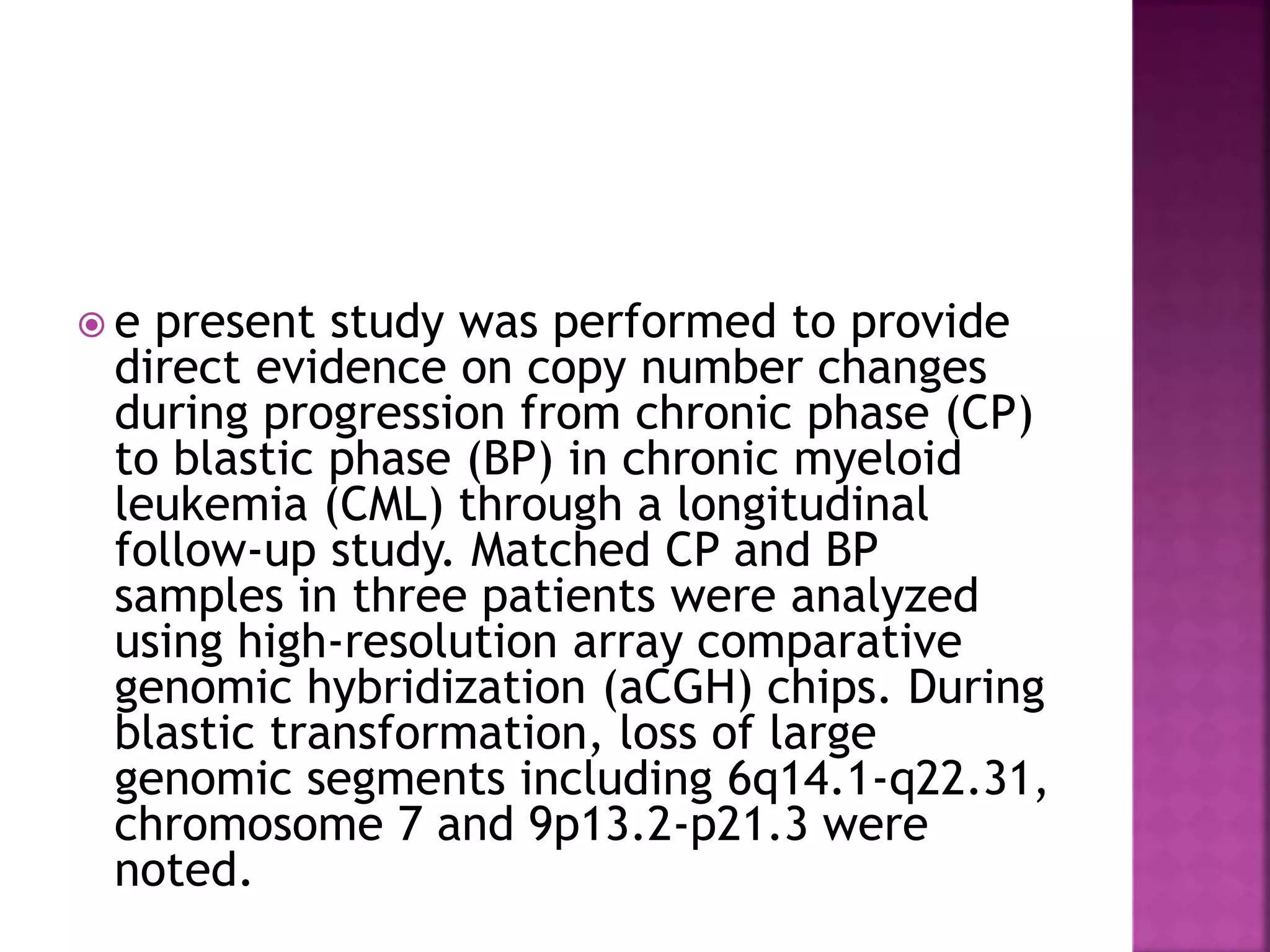  e present study was performed to provide
direct evidence on copy number changes
during progression from chronic phase (CP)
to blastic phase (BP) in chronic myeloid
leukemia (CML) through a longitudinal
follow-up study. Matched CP and BP
samples in three patients were analyzed
using high-resolution array comparative
genomic hybridization (aCGH) chips. During
blastic transformation, loss of large
genomic segments including 6q14.1-q22.31,
chromosome 7 and 9p13.2-p21.3 were
noted.
 