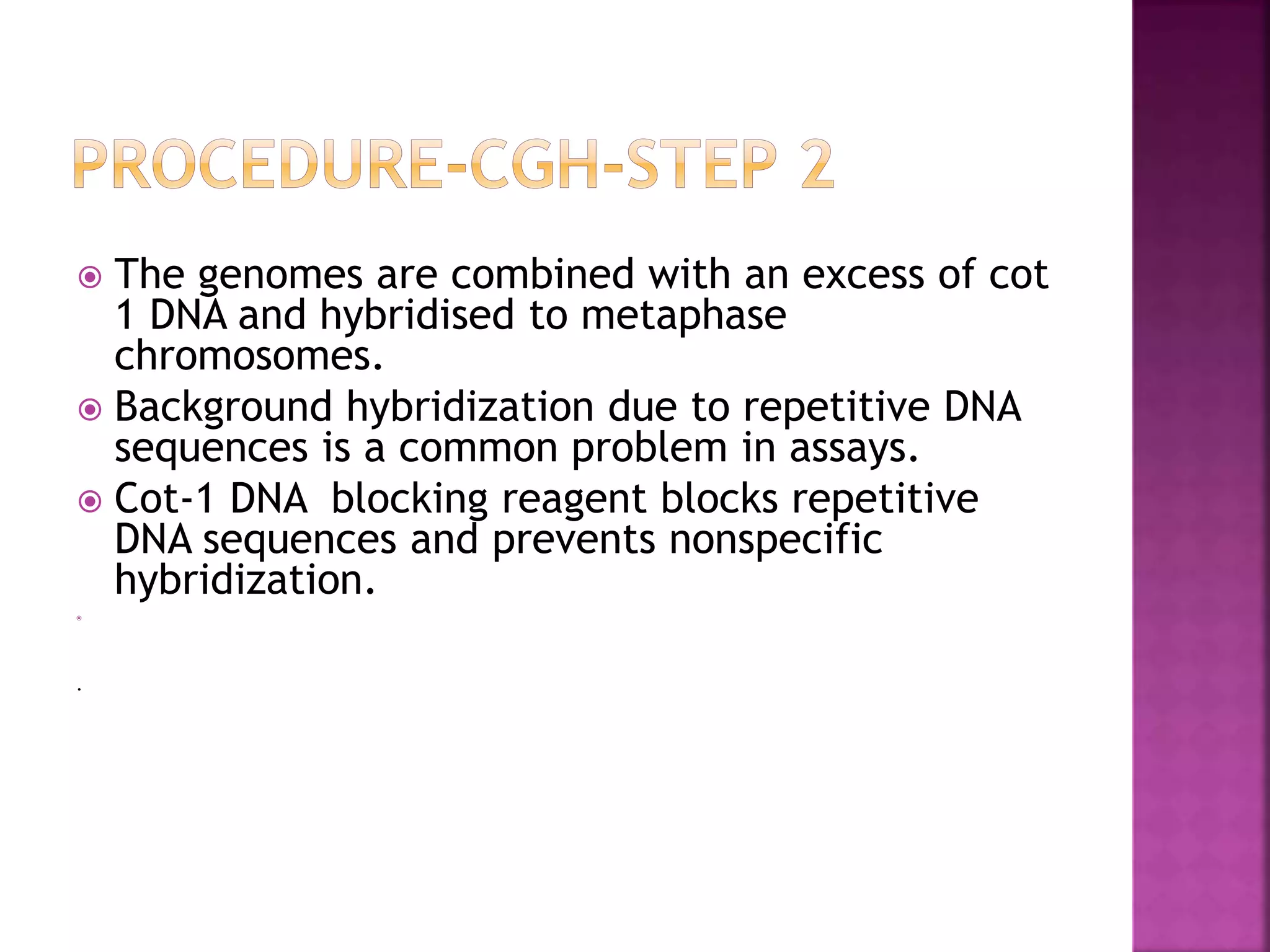  The genomes are combined with an excess of cot
1 DNA and hybridised to metaphase
chromosomes.
 Background hybridization due to repetitive DNA
sequences is a common problem in assays.
 Cot-1 DNA blocking reagent blocks repetitive
DNA sequences and prevents nonspecific
hybridization.

.
 