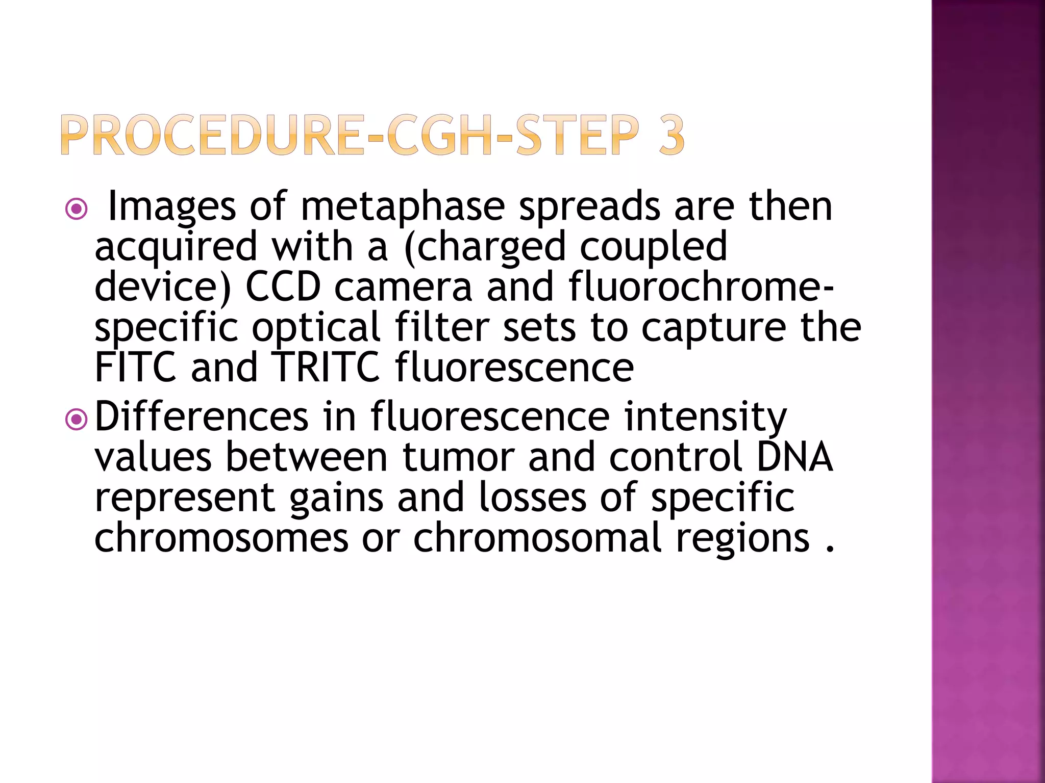  Images of metaphase spreads are then
acquired with a (charged coupled
device) CCD camera and fluorochrome-
specific optical filter sets to capture the
FITC and TRITC fluorescence
Differences in fluorescence intensity
values between tumor and control DNA
represent gains and losses of specific
chromosomes or chromosomal regions .
 