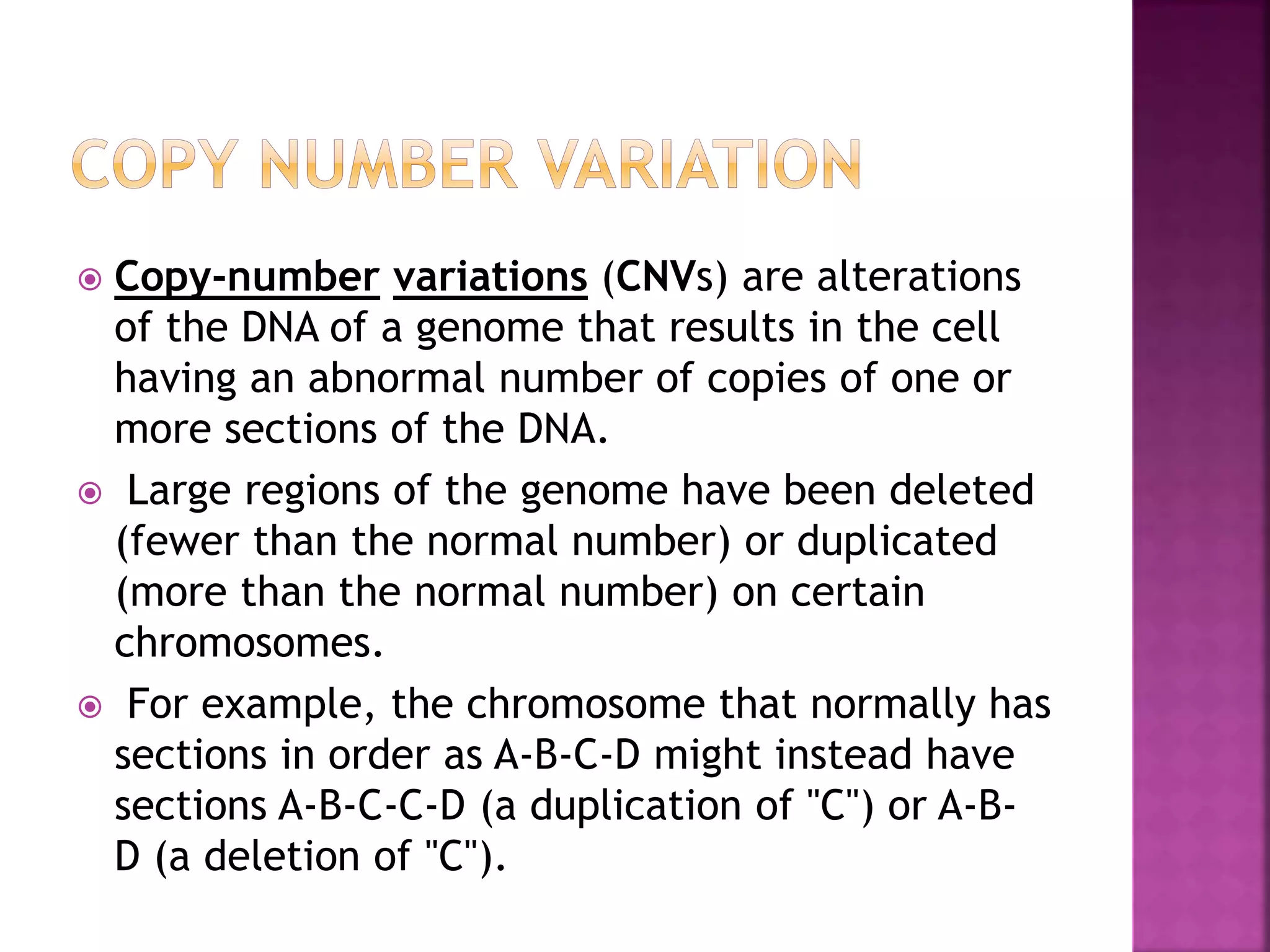  Copy-number variations (CNVs) are alterations
of the DNA of a genome that results in the cell
having an abnormal number of copies of one or
more sections of the DNA.
 Large regions of the genome have been deleted
(fewer than the normal number) or duplicated
(more than the normal number) on certain
chromosomes.
 For example, the chromosome that normally has
sections in order as A-B-C-D might instead have
sections A-B-C-C-D (a duplication of "C") or A-B-
D (a deletion of "C").
 