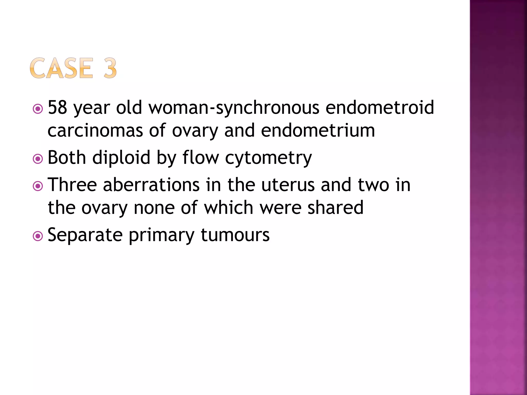  58 year old woman-synchronous endometroid
carcinomas of ovary and endometrium
 Both diploid by flow cytometry
 Three aberrations in the uterus and two in
the ovary none of which were shared
 Separate primary tumours
 