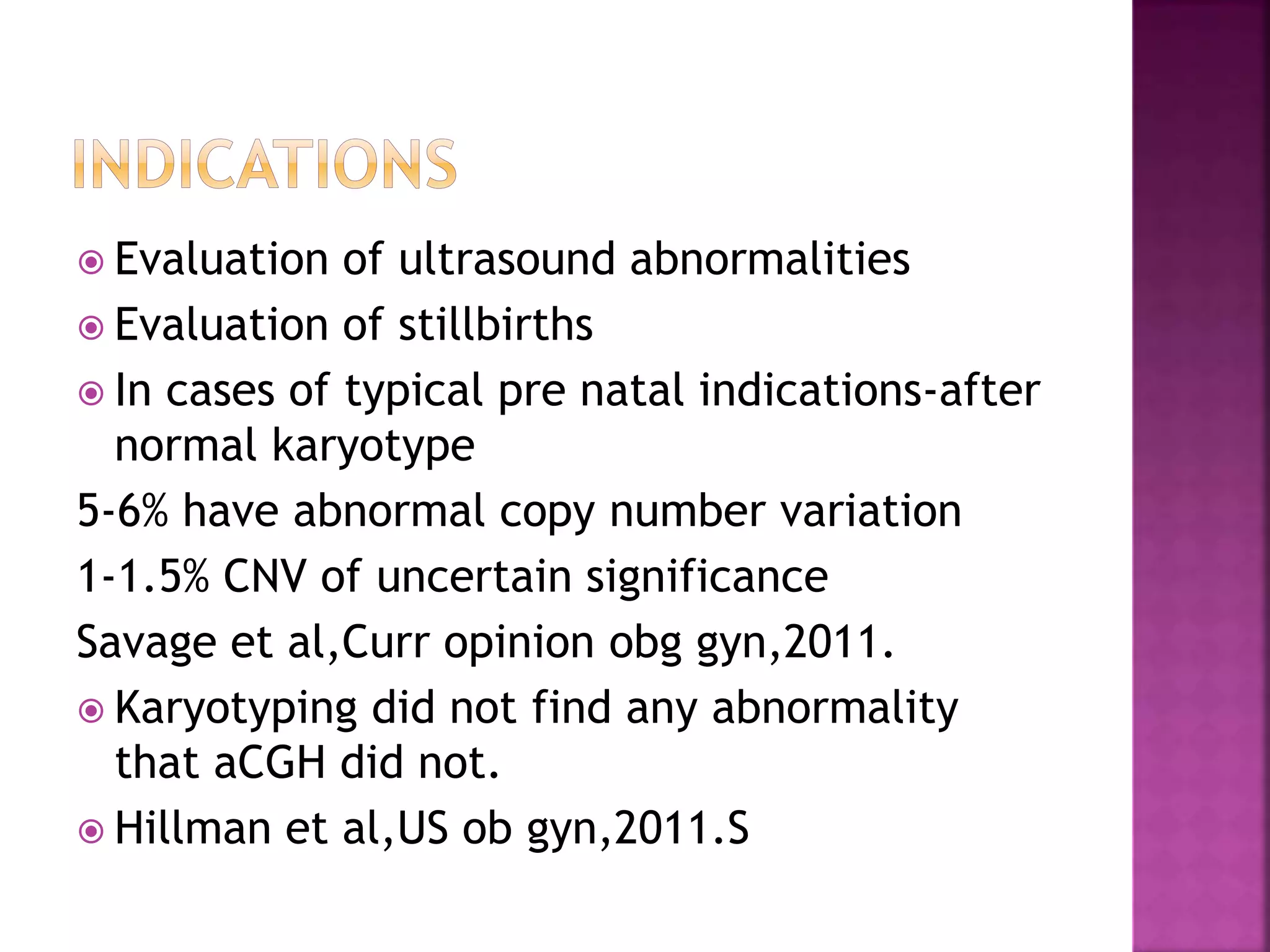  Evaluation of ultrasound abnormalities
 Evaluation of stillbirths
 In cases of typical pre natal indications-after
normal karyotype
5-6% have abnormal copy number variation
1-1.5% CNV of uncertain significance
Savage et al,Curr opinion obg gyn,2011.
 Karyotyping did not find any abnormality
that aCGH did not.
 Hillman et al,US ob gyn,2011.S
 
