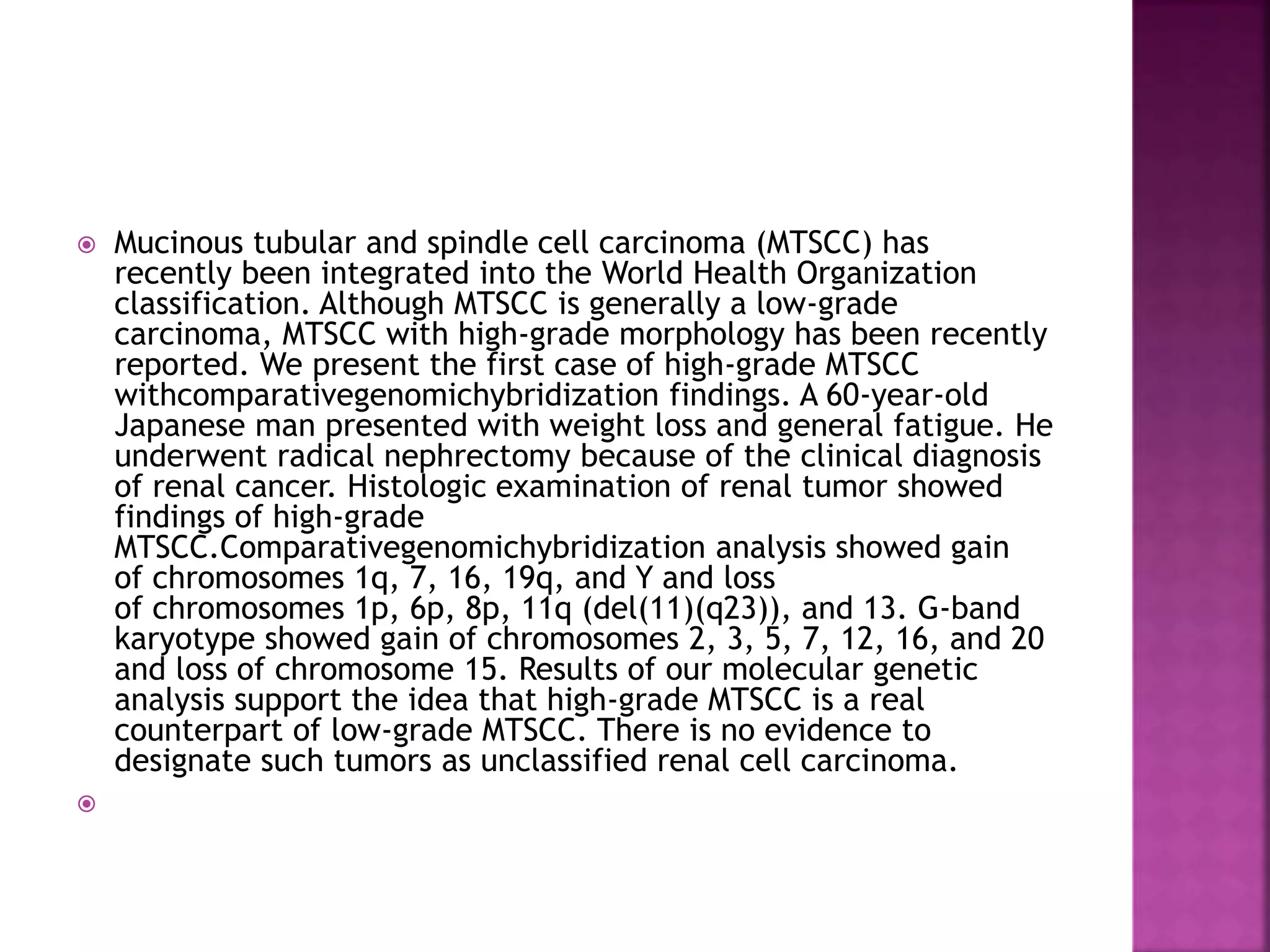  Mucinous tubular and spindle cell carcinoma (MTSCC) has
recently been integrated into the World Health Organization
classification. Although MTSCC is generally a low-grade
carcinoma, MTSCC with high-grade morphology has been recently
reported. We present the first case of high-grade MTSCC
withcomparativegenomichybridization findings. A 60-year-old
Japanese man presented with weight loss and general fatigue. He
underwent radical nephrectomy because of the clinical diagnosis
of renal cancer. Histologic examination of renal tumor showed
findings of high-grade
MTSCC.Comparativegenomichybridization analysis showed gain
of chromosomes 1q, 7, 16, 19q, and Y and loss
of chromosomes 1p, 6p, 8p, 11q (del(11)(q23)), and 13. G-band
karyotype showed gain of chromosomes 2, 3, 5, 7, 12, 16, and 20
and loss of chromosome 15. Results of our molecular genetic
analysis support the idea that high-grade MTSCC is a real
counterpart of low-grade MTSCC. There is no evidence to
designate such tumors as unclassified renal cell carcinoma.

 